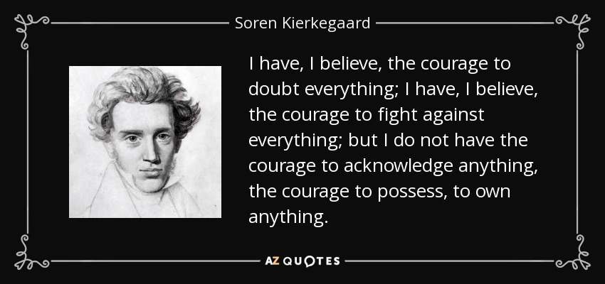 I have, I believe, the courage to doubt everything; I have, I believe, the courage to fight against everything; but I do not have the courage to acknowledge anything, the courage to possess, to own anything. - Soren Kierkegaard