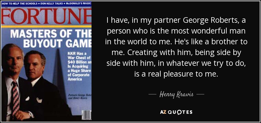 I have, in my partner George Roberts, a person who is the most wonderful man in the world to me. He's like a brother to me. Creating with him, being side by side with him, in whatever we try to do, is a real pleasure to me. - Henry Kravis