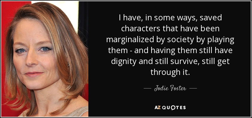 I have, in some ways, saved characters that have been marginalized by society by playing them - and having them still have dignity and still survive, still get through it. - Jodie Foster