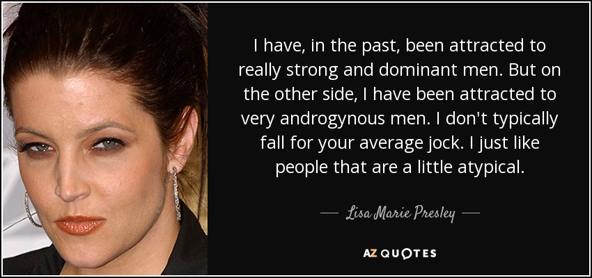 I have, in the past, been attracted to really strong and dominant men. But on the other side, I have been attracted to very androgynous men. I don't typically fall for your average jock. I just like people that are a little atypical. - Lisa Marie Presley