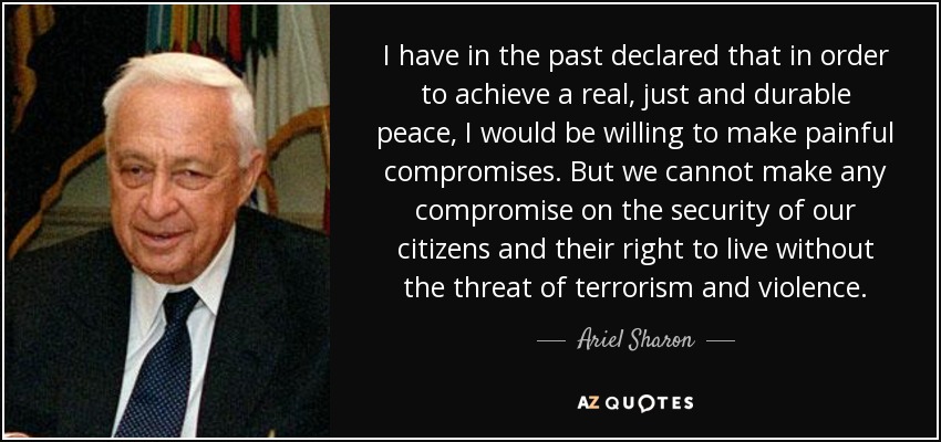 I have in the past declared that in order to achieve a real, just and durable peace, I would be willing to make painful compromises. But we cannot make any compromise on the security of our citizens and their right to live without the threat of terrorism and violence. - Ariel Sharon