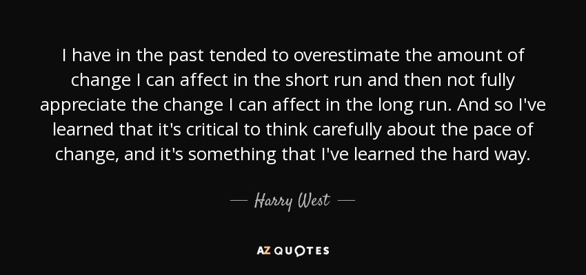 I have in the past tended to overestimate the amount of change I can affect in the short run and then not fully appreciate the change I can affect in the long run. And so I've learned that it's critical to think carefully about the pace of change, and it's something that I've learned the hard way. - Harry West
