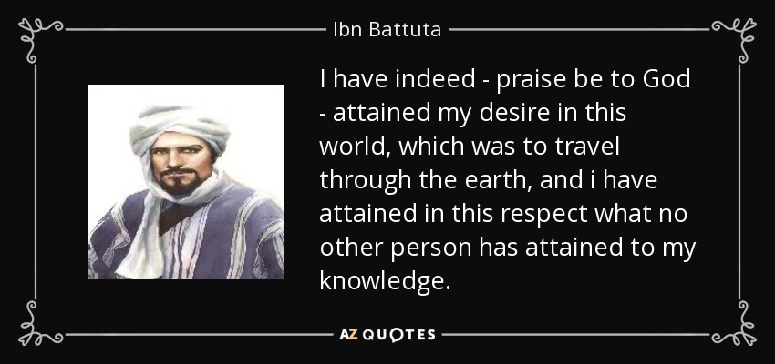 I have indeed - praise be to God - attained my desire in this world, which was to travel through the earth, and i have attained in this respect what no other person has attained to my knowledge. - Ibn Battuta