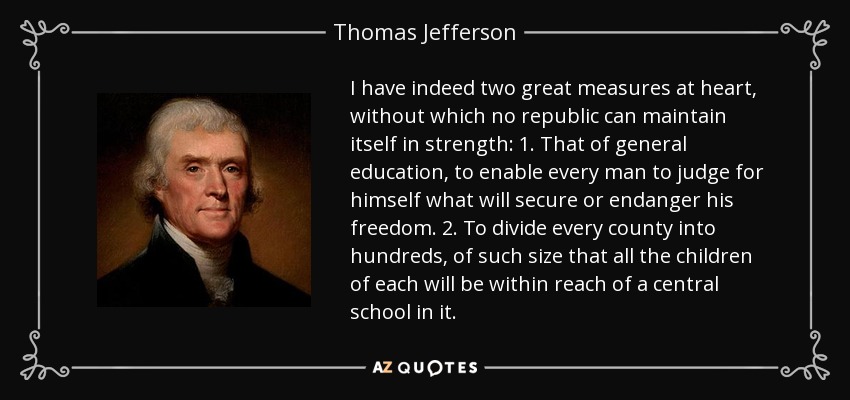 I have indeed two great measures at heart, without which no republic can maintain itself in strength: 1. That of general education, to enable every man to judge for himself what will secure or endanger his freedom. 2. To divide every county into hundreds, of such size that all the children of each will be within reach of a central school in it. - Thomas Jefferson