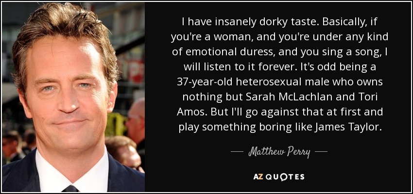I have insanely dorky taste. Basically, if you're a woman, and you're under any kind of emotional duress, and you sing a song, I will listen to it forever. It's odd being a 37-year-old heterosexual male who owns nothing but Sarah McLachlan and Tori Amos. But I'll go against that at first and play something boring like James Taylor. - Matthew Perry
