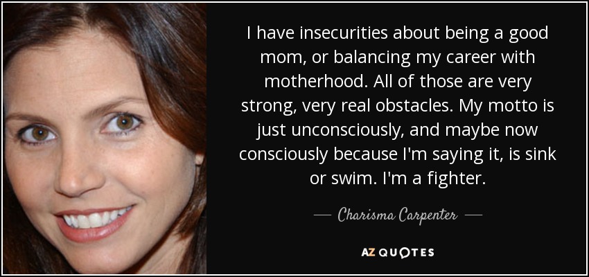 I have insecurities about being a good mom, or balancing my career with motherhood. All of those are very strong, very real obstacles. My motto is just unconsciously, and maybe now consciously because I'm saying it, is sink or swim. I'm a fighter. - Charisma Carpenter