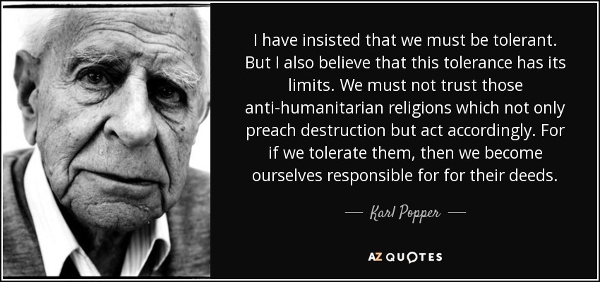 I have insisted that we must be tolerant. But I also believe that this tolerance has its limits. We must not trust those anti-humanitarian religions which not only preach destruction but act accordingly. For if we tolerate them, then we become ourselves responsible for for their deeds. - Karl Popper