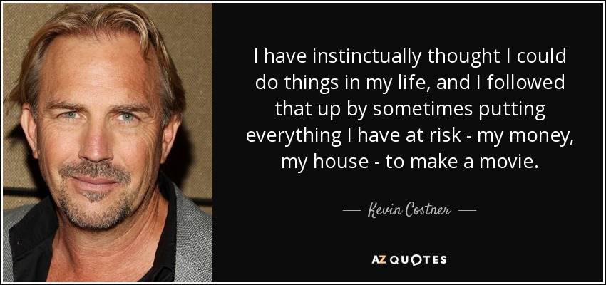 I have instinctually thought I could do things in my life, and I followed that up by sometimes putting everything I have at risk - my money, my house - to make a movie. - Kevin Costner