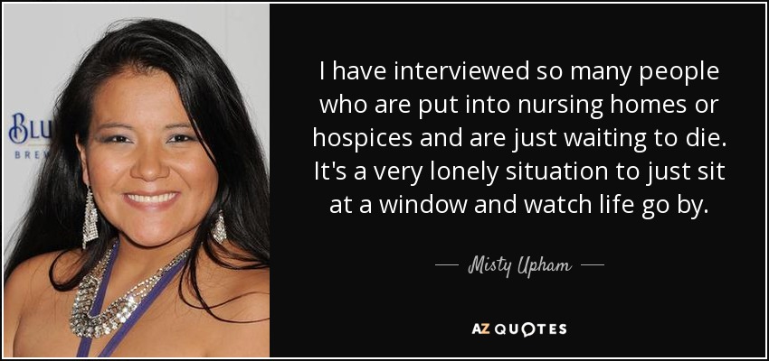 I have interviewed so many people who are put into nursing homes or hospices and are just waiting to die. It's a very lonely situation to just sit at a window and watch life go by. - Misty Upham