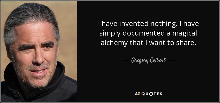 I have invented nothing. I have simply documented a magical alchemy that I want to share. - Gregory Colbert