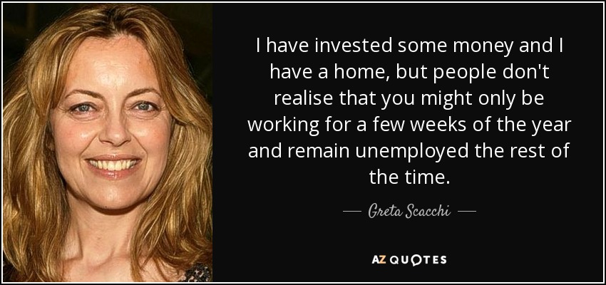 I have invested some money and I have a home, but people don't realise that you might only be working for a few weeks of the year and remain unemployed the rest of the time. - Greta Scacchi
