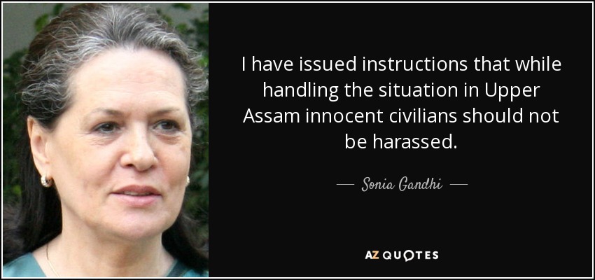 I have issued instructions that while handling the situation in Upper Assam innocent civilians should not be harassed. - Sonia Gandhi
