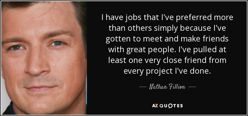 I have jobs that I've preferred more than others simply because I've gotten to meet and make friends with great people. I've pulled at least one very close friend from every project I've done. - Nathan Fillion