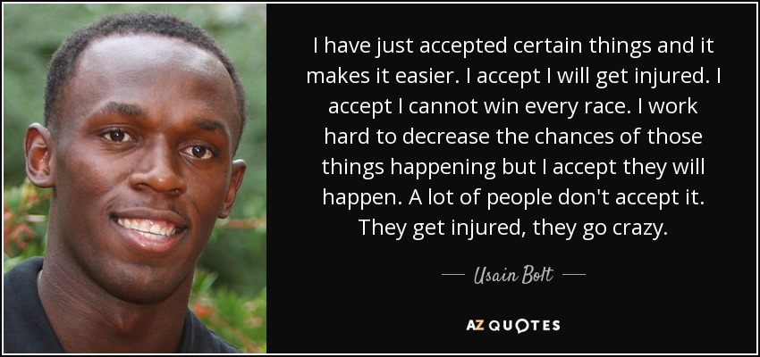 I have just accepted certain things and it makes it easier. I accept I will get injured. I accept I cannot win every race. I work hard to decrease the chances of those things happening but I accept they will happen. A lot of people don't accept it. They get injured, they go crazy. - Usain Bolt