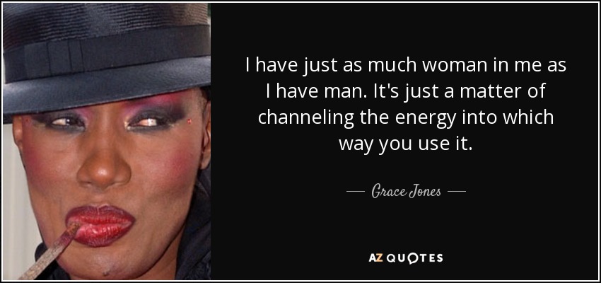 I have just as much woman in me as I have man. It's just a matter of channeling the energy into which way you use it. - Grace Jones