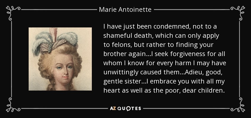I have just been condemned, not to a shameful death, which can only apply to felons, but rather to finding your brother again...I seek forgiveness for all whom I know for every harm I may have unwittingly caused them...Adieu, good, gentle sister...I embrace you with all my heart as well as the poor, dear children. - Marie Antoinette