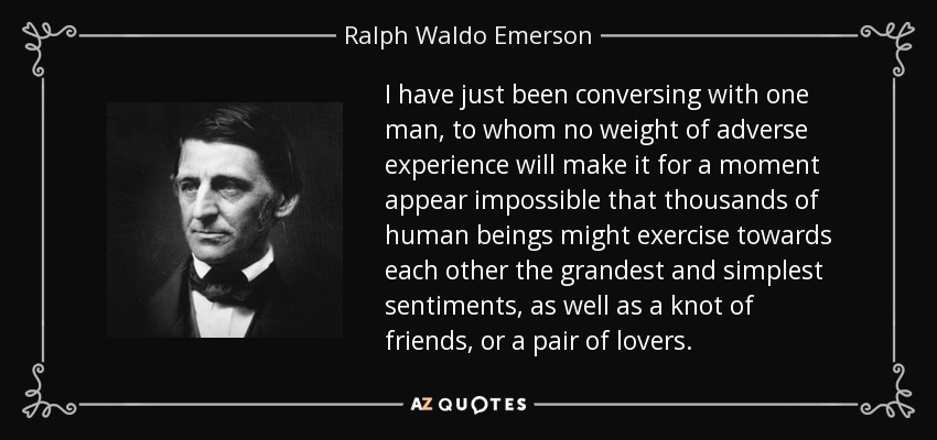 I have just been conversing with one man, to whom no weight of adverse experience will make it for a moment appear impossible that thousands of human beings might exercise towards each other the grandest and simplest sentiments, as well as a knot of friends, or a pair of lovers. - Ralph Waldo Emerson