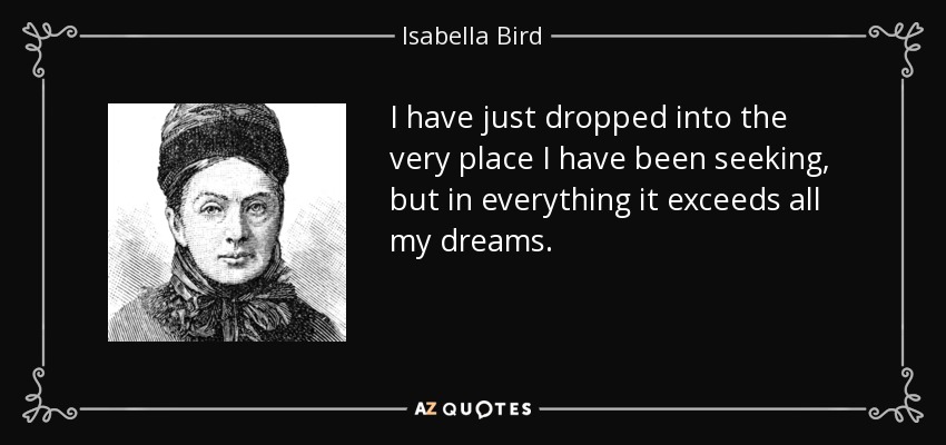 I have just dropped into the very place I have been seeking, but in everything it exceeds all my dreams. - Isabella Bird