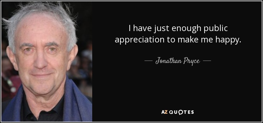 I have just enough public appreciation to make me happy. - Jonathan Pryce