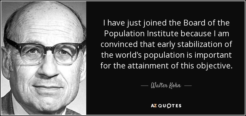 I have just joined the Board of the Population Institute because I am convinced that early stabilization of the world's population is important for the attainment of this objective. - Walter Kohn