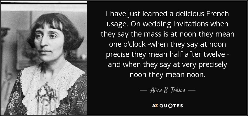 I have just learned a delicious French usage. On wedding invitations when they say the mass is at noon they mean one o'clock -when they say at noon precise they mean half after twelve - and when they say at very precisely noon they mean noon. - Alice B. Toklas