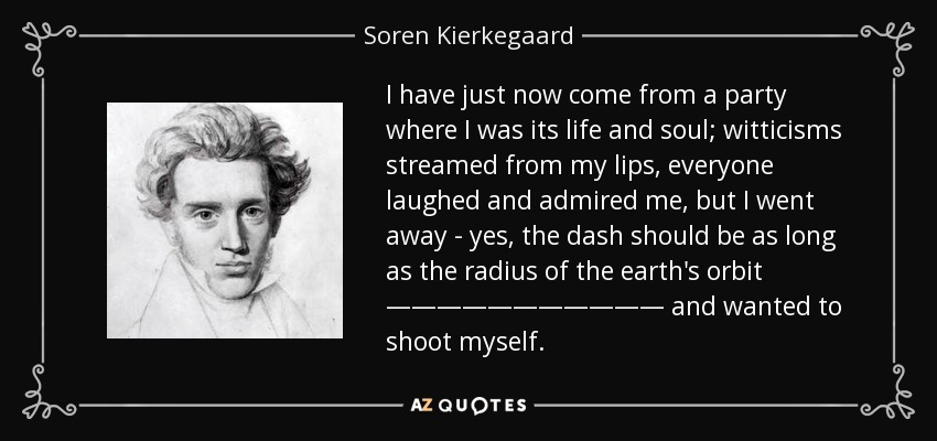 I have just now come from a party where I was its life and soul; witticisms streamed from my lips, everyone laughed and admired me, but I went away - yes, the dash should be as long as the radius of the earth's orbit ——————————— and wanted to shoot myself. - Soren Kierkegaard