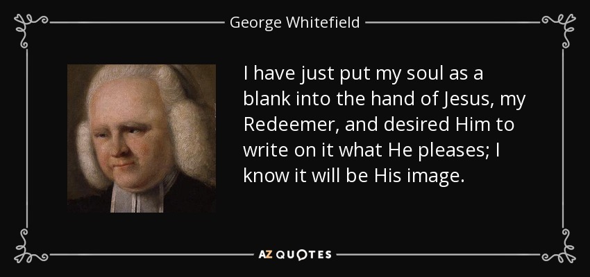 I have just put my soul as a blank into the hand of Jesus, my Redeemer, and desired Him to write on it what He pleases; I know it will be His image. - George Whitefield