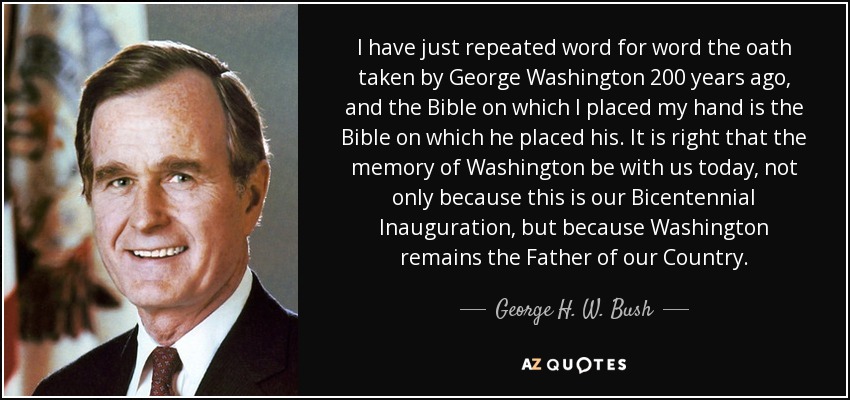 I have just repeated word for word the oath taken by George Washington 200 years ago, and the Bible on which I placed my hand is the Bible on which he placed his. It is right that the memory of Washington be with us today, not only because this is our Bicentennial Inauguration, but because Washington remains the Father of our Country. - George H. W. Bush