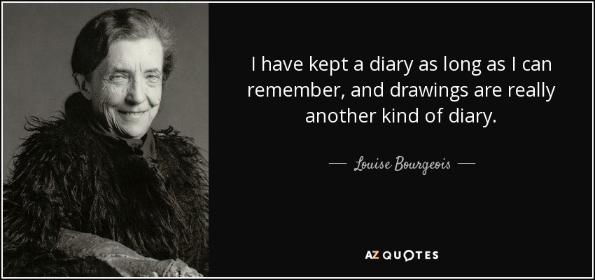 I have kept a diary as long as I can remember, and drawings are really another kind of diary. - Louise Bourgeois