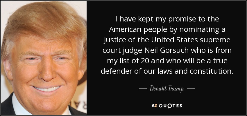 I have kept my promise to the American people by nominating a justice of the United States supreme court judge Neil Gorsuch who is from my list of 20 and who will be a true defender of our laws and constitution. - Donald Trump