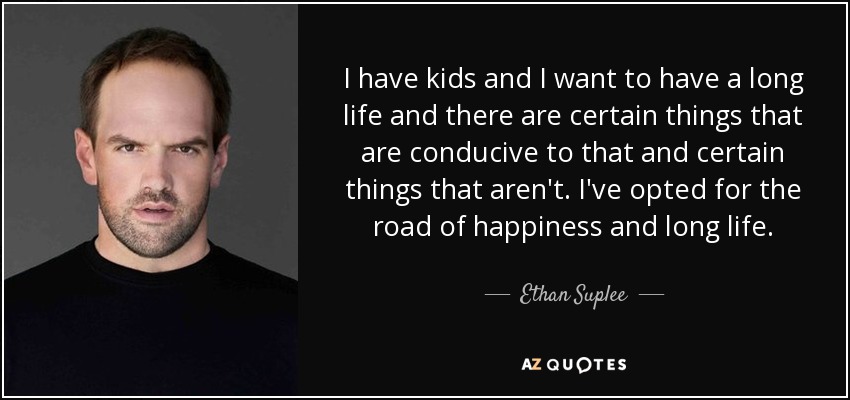 I have kids and I want to have a long life and there are certain things that are conducive to that and certain things that aren't. I've opted for the road of happiness and long life. - Ethan Suplee