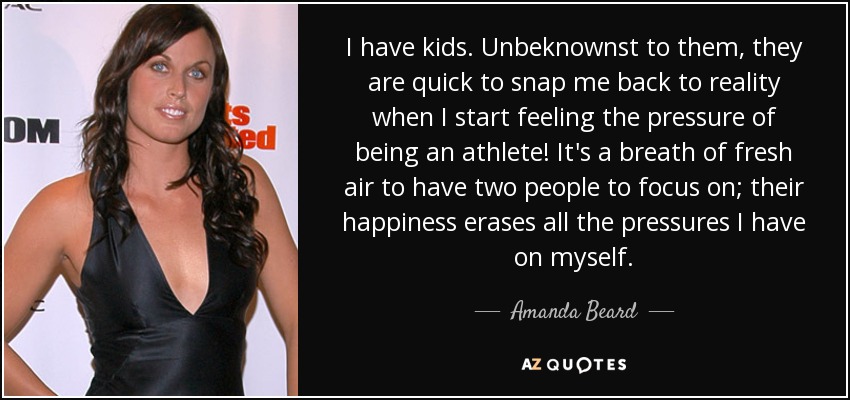 I have kids. Unbeknownst to them, they are quick to snap me back to reality when I start feeling the pressure of being an athlete! It's a breath of fresh air to have two people to focus on; their happiness erases all the pressures I have on myself. - Amanda Beard