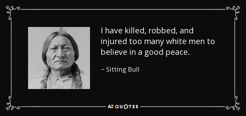 I have killed, robbed, and injured too many white men to believe in a good peace. - Sitting Bull