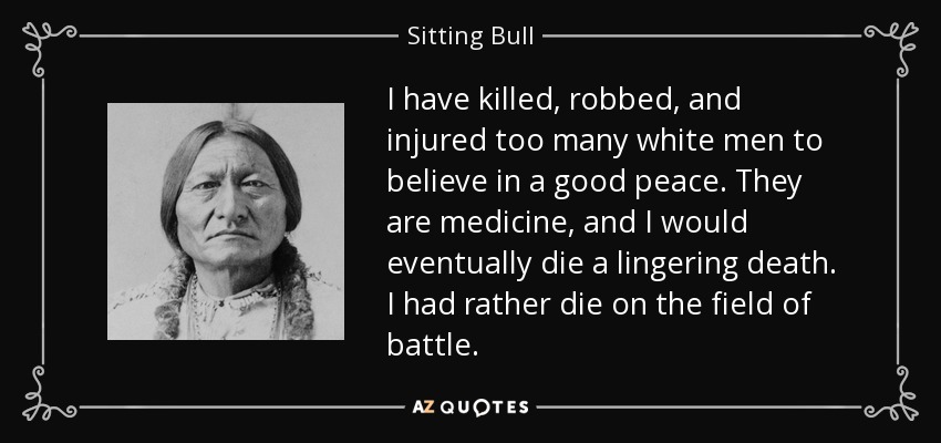 I have killed, robbed, and injured too many white men to believe in a good peace. They are medicine, and I would eventually die a lingering death. I had rather die on the field of battle. - Sitting Bull