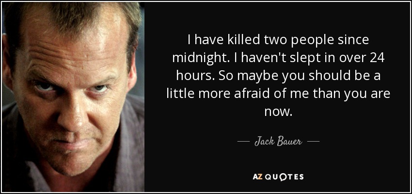 I have killed two people since midnight. I haven't slept in over 24 hours. So maybe you should be a little more afraid of me than you are now. - Jack Bauer
