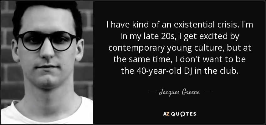 I have kind of an existential crisis. I'm in my late 20s, I get excited by contemporary young culture, but at the same time, I don't want to be the 40-year-old DJ in the club. - Jacques Greene