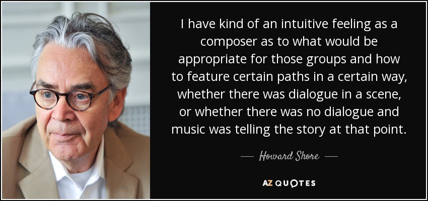 I have kind of an intuitive feeling as a composer as to what would be appropriate for those groups and how to feature certain paths in a certain way, whether there was dialogue in a scene, or whether there was no dialogue and music was telling the story at that point. - Howard Shore