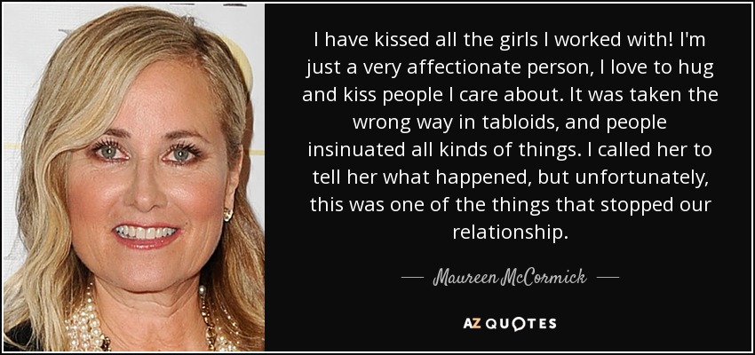 I have kissed all the girls I worked with! I'm just a very affectionate person, I love to hug and kiss people I care about. It was taken the wrong way in tabloids, and people insinuated all kinds of things. I called her to tell her what happened, but unfortunately, this was one of the things that stopped our relationship. - Maureen McCormick