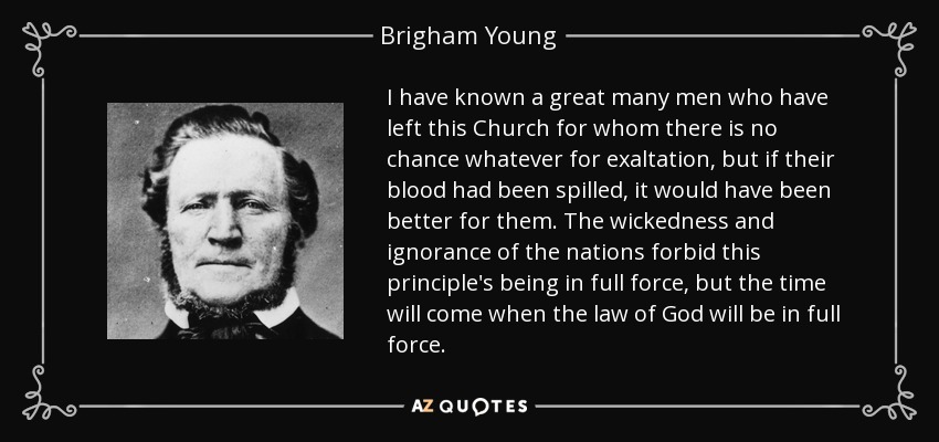 I have known a great many men who have left this Church for whom there is no chance whatever for exaltation, but if their blood had been spilled, it would have been better for them. The wickedness and ignorance of the nations forbid this principle's being in full force, but the time will come when the law of God will be in full force. - Brigham Young