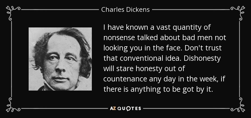 I have known a vast quantity of nonsense talked about bad men not looking you in the face. Don't trust that conventional idea. Dishonesty will stare honesty out of countenance any day in the week, if there is anything to be got by it. - Charles Dickens