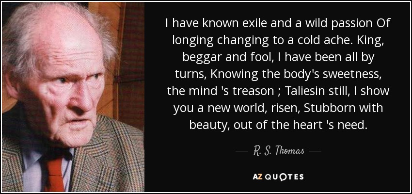 I have known exile and a wild passion Of longing changing to a cold ache. King, beggar and fool , I have been all by turns, Knowing the body's sweetness, the mind 's treason ; Taliesin still, I show you a new world , risen, Stubborn with beauty , out of the heart 's need . - R. S. Thomas