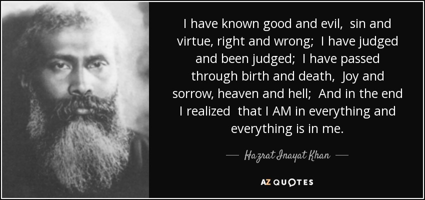 I have known good and evil, sin and virtue, right and wrong; I have judged and been judged; I have passed through birth and death, Joy and sorrow, heaven and hell; And in the end I realized that I AM in everything and everything is in me. - Hazrat Inayat Khan