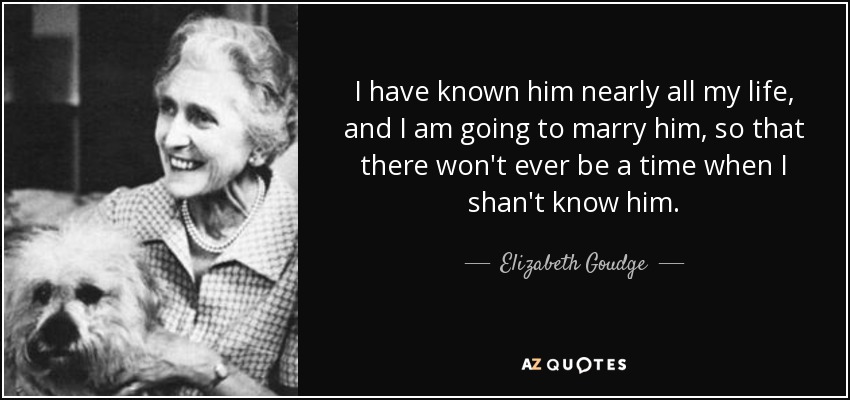 I have known him nearly all my life, and I am going to marry him, so that there won't ever be a time when I shan't know him. - Elizabeth Goudge