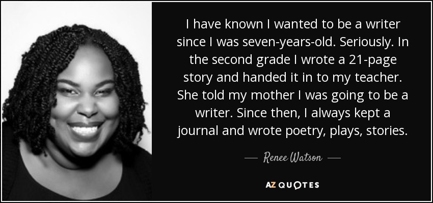 I have known I wanted to be a writer since I was seven-years-old. Seriously. In the second grade I wrote a 21-page story and handed it in to my teacher. She told my mother I was going to be a writer. Since then, I always kept a journal and wrote poetry, plays, stories. - Renee Watson