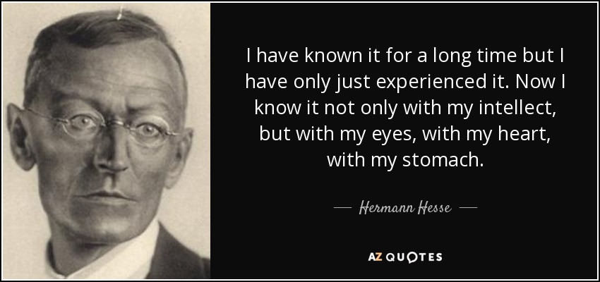 I have known it for a long time but I have only just experienced it. Now I know it not only with my intellect, but with my eyes, with my heart, with my stomach. - Hermann Hesse