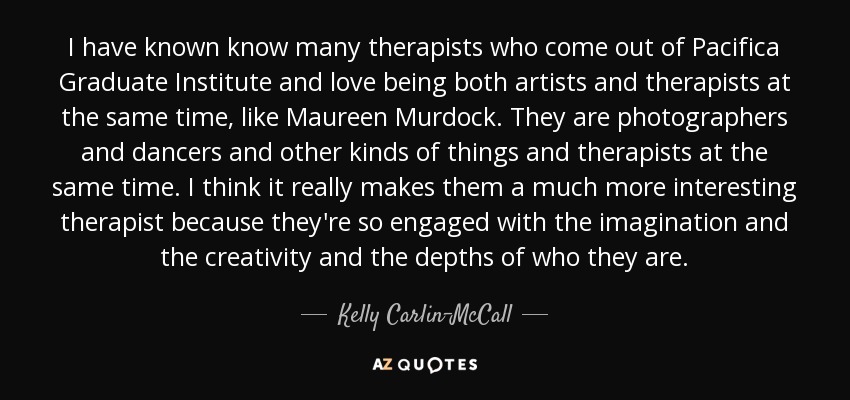 I have known know many therapists who come out of Pacifica Graduate Institute and love being both artists and therapists at the same time, like Maureen Murdock. They are photographers and dancers and other kinds of things and therapists at the same time. I think it really makes them a much more interesting therapist because they're so engaged with the imagination and the creativity and the depths of who they are. - Kelly Carlin-McCall