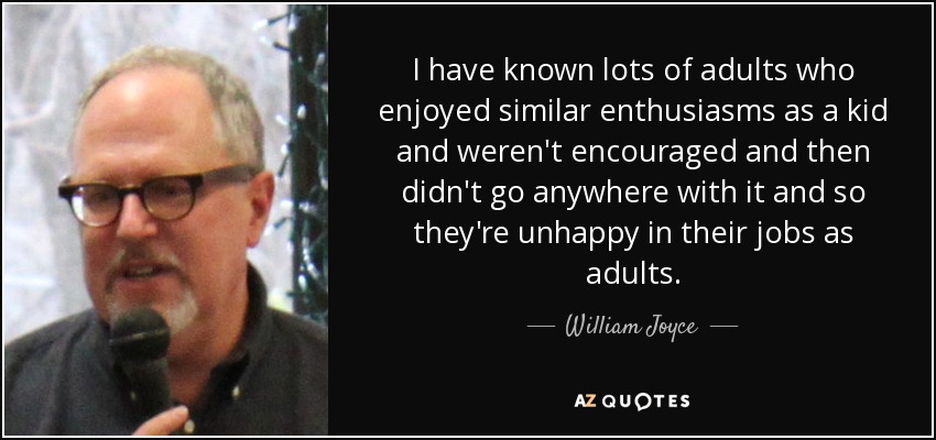 I have known lots of adults who enjoyed similar enthusiasms as a kid and weren't encouraged and then didn't go anywhere with it and so they're unhappy in their jobs as adults. - William Joyce
