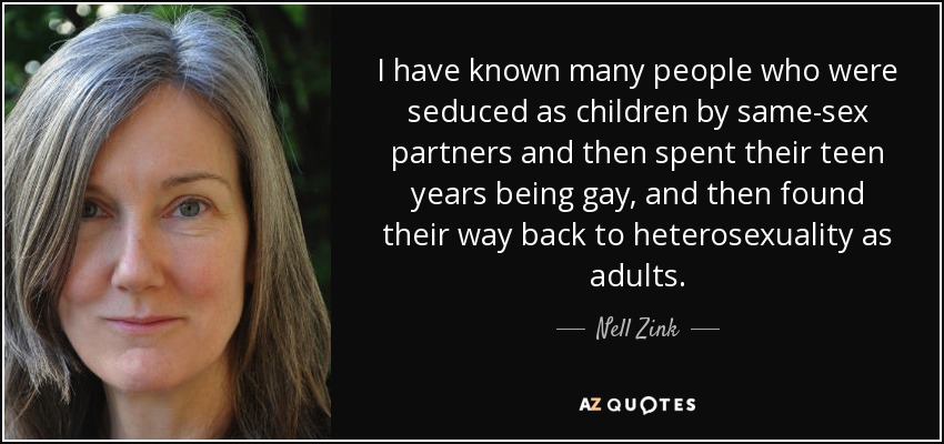 I have known many people who were seduced as children by same-sex partners and then spent their teen years being gay, and then found their way back to heterosexuality as adults. - Nell Zink