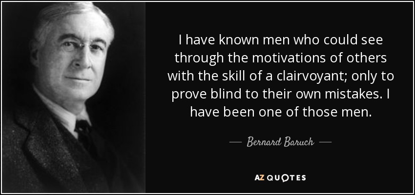 I have known men who could see through the motivations of others with the skill of a clairvoyant; only to prove blind to their own mistakes. I have been one of those men. - Bernard Baruch