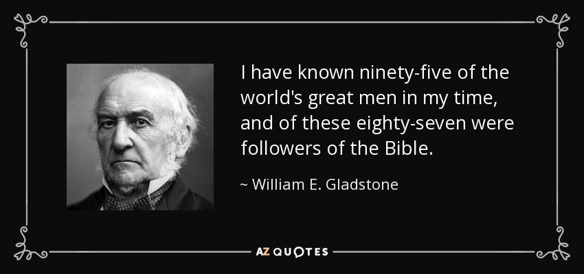 I have known ninety-five of the world's great men in my time, and of these eighty-seven were followers of the Bible. - William E. Gladstone
